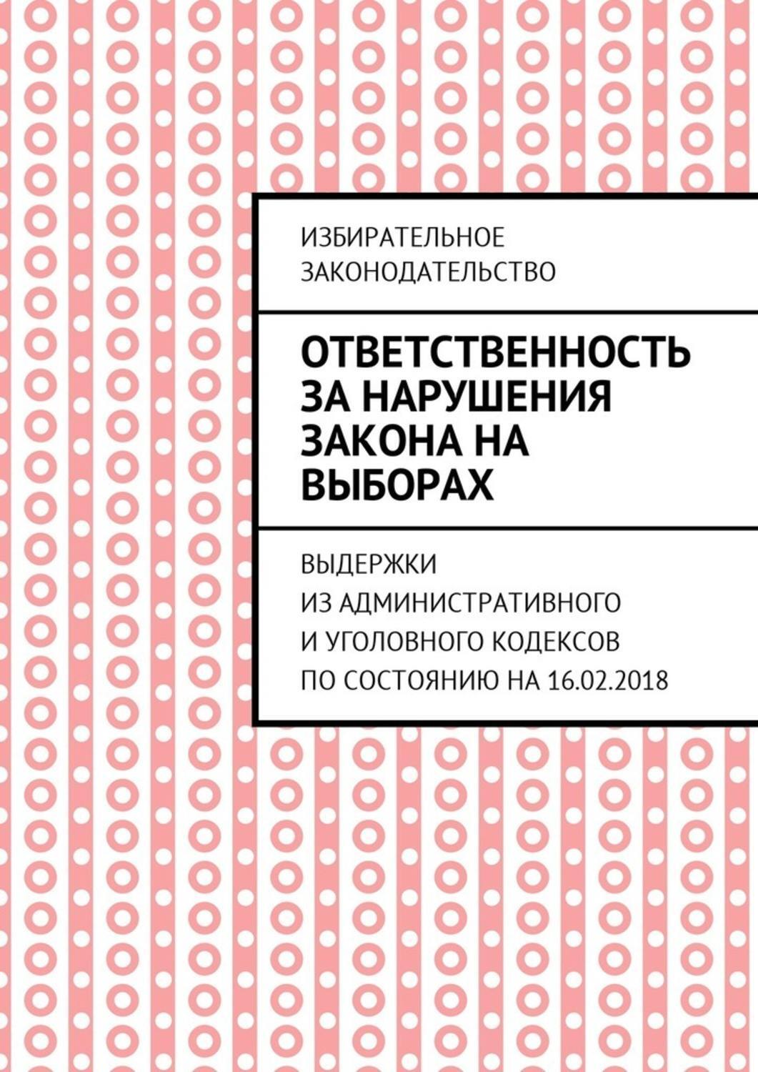 Обложка книги «Ответственность за нарушения закона на выборах. Выдержки из Административного и Уголовного кодексов по состоянию на 16.02.2018»
