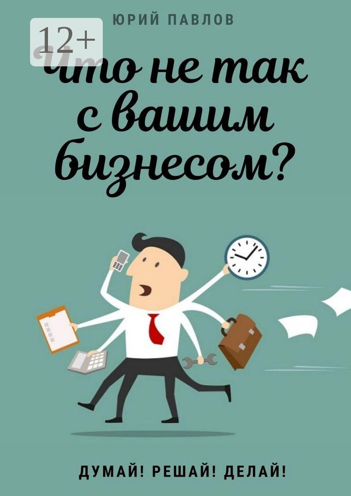 Обложка книги «Что не так с вашим бизнесом? Думай! Решай! Делай!»
