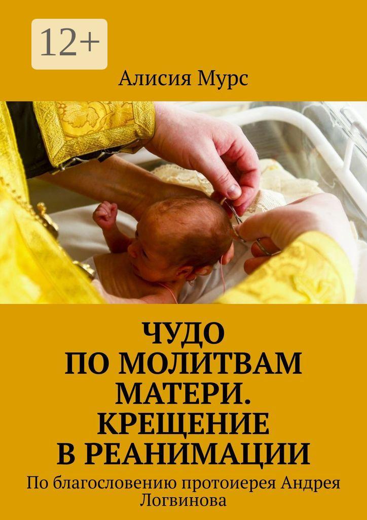 Обложка книги «Чудо по молитвам Матери. Крещение в реанимации. По благословению протоиерея Андрея Логвинова»