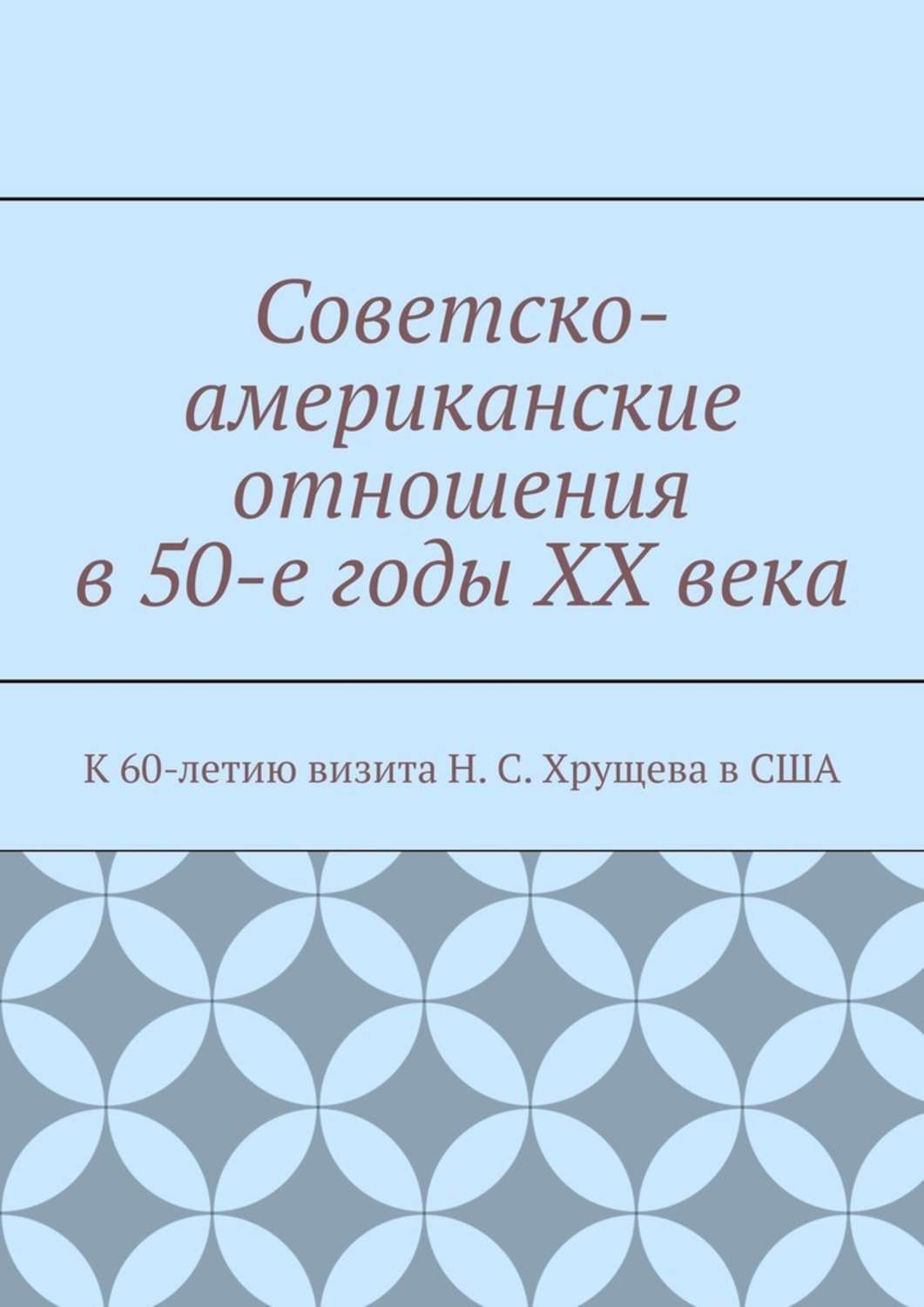 Обложка книги «Советско-американские отношения в 50-е годы XX века. К 60-летию визита Н. С. Хрущева в США»
