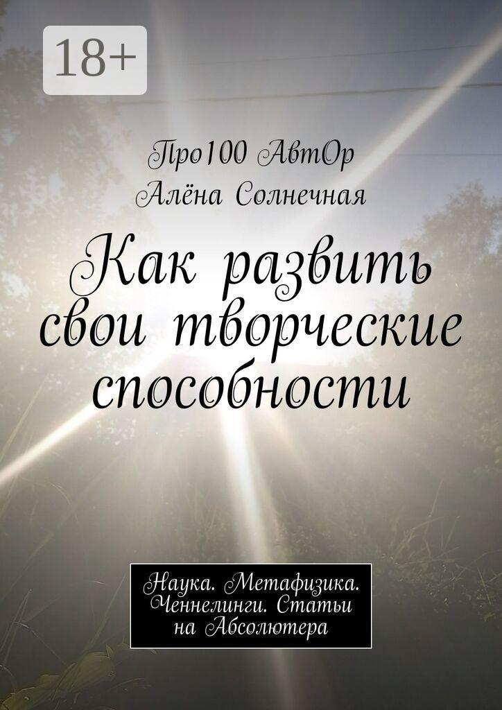 Обложка книги «Как развить свои творческие способности. Наука. Метафизика. Ченнелинги. Статьи на Абсолютера»