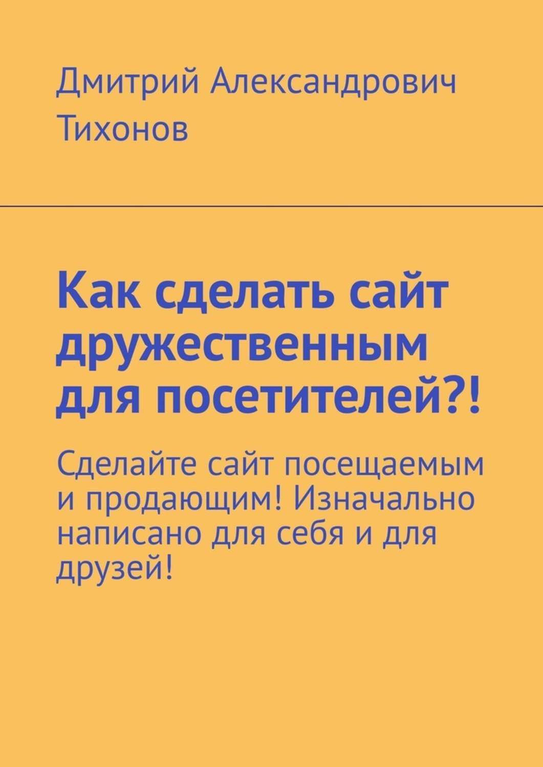 Обложка книги «Как сделать сайт дружественным для посетителей?! Сделайте сайт посещаемым и продающим! Изначально написано для себя и для друзей!»