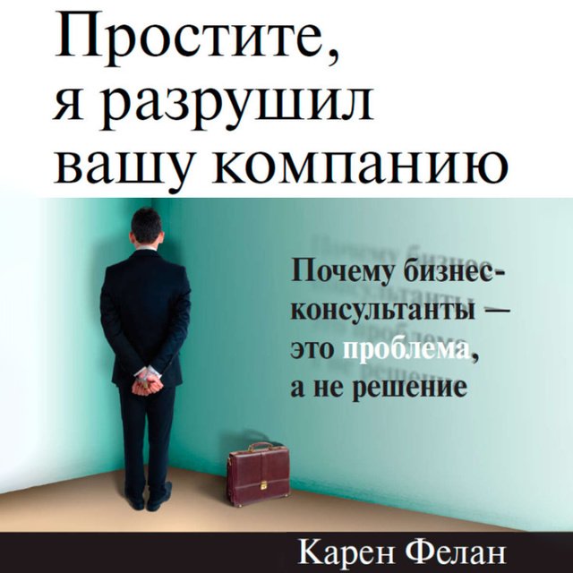 Обложка книги «Простите, я разрушил вашу компанию. Почему бизнес-консультанты – это проблема, а не решение»