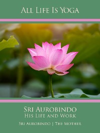 Обложка книги «All Life Is Yoga: Sri Aurobindo – His Life and Work»