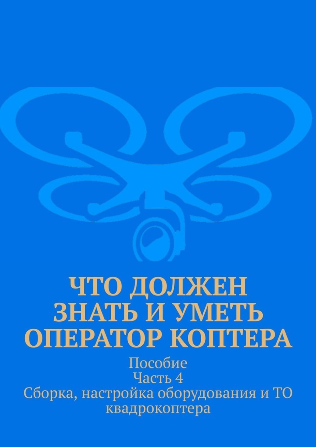 Обложка книги «Что должен знать и уметь оператор коптера. Пособие. Часть 4. Сборка, настройка оборудования и ТО квадрокоптера»