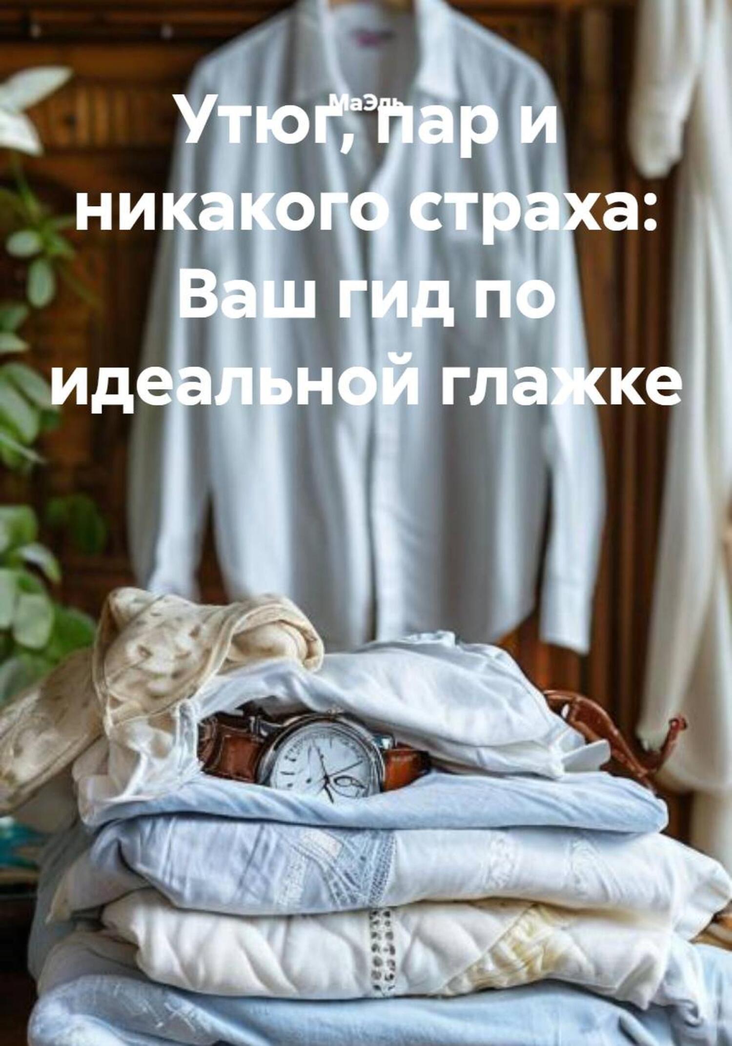 Обложка книги «Утюг, пар и никакого страха: Ваш гид по идеальной глажке»