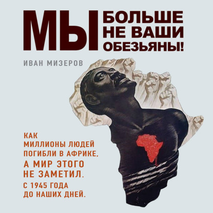 Обложка книги «Мы больше не ваши обезьяны! Как миллионы людей погибли в Африке, а мир этого не заметил. С 1945 года до наших дней»