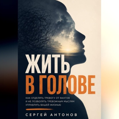 Обложка книги «Жить в голове. Как отделять тревогу от фактов и не позволять тревожным мыслям управлять вашей жизнью»