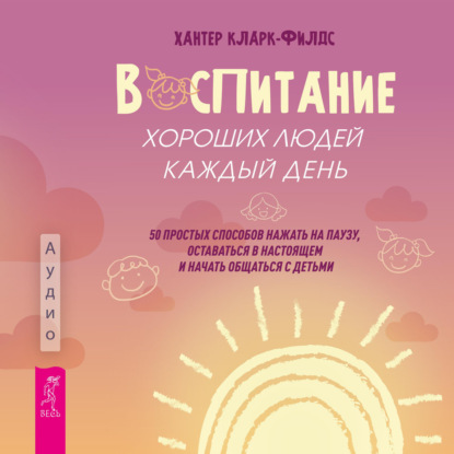 Обложка книги «Воспитание хороших людей каждый день. 50 простых способов нажать на паузу, оставаться в настоящем и начать общаться с детьми»