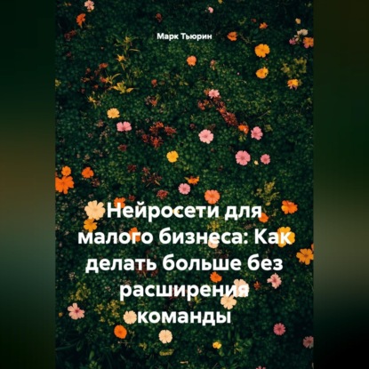 Обложка книги «Нейросети для малого бизнеса: Как делать больше без расширения команды»